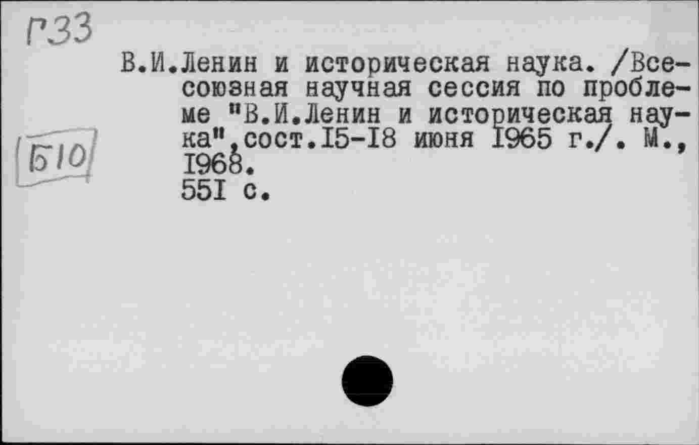 ﻿гзз
'Uio.
В.И.Ленин и историческая наука. /Всесоюзная научная сессия по проблеме "В.И.Ленин и историческая наука” ,сост. 15-18 июня 1965 г./. М., 1968. 551 с.